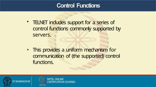 Control Functions
• TELNET includes support for a series of
control functions commonly supported by
servers.
• This provides a uniform mechanism for
communication of (the supported) control
functions.
 