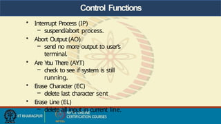 Control Functions
• Interrupt Process (IP)
– suspend/abort process.
• Abort Output (AO)
– send no more output to user’s
terminal.
• Are Y
ou There (AYT)
– check to see if system is still
running.
• Erase Character (EC)
– delete last character sent
• Erase Line (EL)
– delete all input in current line.
 