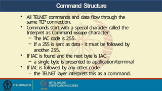 Command Structure
• All TELNET commands and data flow through the
same TCPconnection.
• Commands start with a special character called the
Interpret as Command escape character
– The IAC code is 255.
– If a 255 is sent as data - it must be followed by
another 255.
• If IAC is found and the next byte is IAC
– a single byte is presented to application/terminal
• If IAC is followed by any other code
– the TELNET layer interprets this as a command.
 