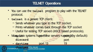 TELNET Operations
• You can use the telnet program to play with the TELNET
protocol.
• telnet is a generic TCP client.
– Sends whatever you type to the TCP socket.
– Prints whatever comes back through the TCP socket
– Useful for testing TCP servers (ASCII based protocols).
• Many Unix systems have these servers running (by default):
– echo port 7
discard
– daytime port 13
chargen
port 9
port
19
 