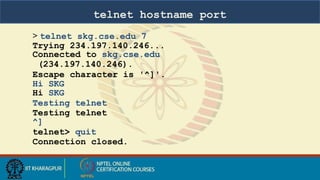 telnet hostname port
> telnet skg.cse.edu 7
Trying 234.197.140.246...
Connected to skg.cse.edu
(234.197.140.246).
Escape character is '^]'.
Hi SKG
Hi SKG
Testing telnet
Testing telnet
^]
telnet> quit
Connection closed.
 