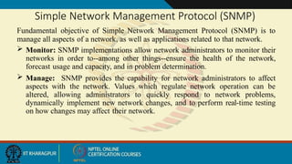 Simple Network Management Protocol (SNMP)
Fundamental objective of Simple Network Management Protocol (SNMP) is to
manage all aspects of a network, as well as applications related to that network.
 Monitor: SNMP implementations allow network administrators to monitor their
networks in order to--among other things--ensure the health of the network,
forecast usage and capacity, and in problem determination.
 Manage: SNMP provides the capability for network administrators to affect
aspects with the network. Values which regulate network operation can be
altered, allowing administrators to quickly respond to network problems,
dynamically implement new network changes, and to perform real-time testing
on how changes may affect their network.
 