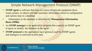 Simple Network Management Protocol (SNMP)
• SNMP agent is software that runs on a piece of network equipment (host,
router, printer, or others) and that maintains information about its configuration
and current state in a database
• Information in the database is described by Management Information
Bases (MIBs)
• An SNMP manager is an application program that contacts an SNMP agent
to query or modify the database at the agent.
• SNMP protocol is the application layer protocol used by SNMP agents
and managers to send and receive data.
 