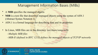 Management Information Bases (MIBs)
• A MIB specifies the managed objects
• MIB is a text file that describes managed objects using the syntax of ASN.1
(Abstract Syntax Notation 1)
• ASN.1 is a formal language for describing data and its properties
• In Linux, MIB files are in the directory /usr/share/snmp/mibs
–Multiple MIB files
–MIB-II (defined in RFC 1213) defines the managed objects of TCP/IP networks
 