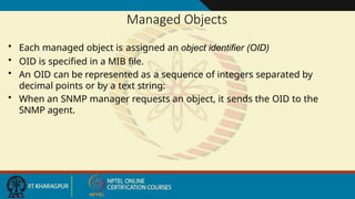 Managed Objects
• Each managed object is assigned an object identifier (OID)
• OID is specified in a MIB file.
• An OID can be represented as a sequence of integers separated by
decimal points or by a text string:
• When an SNMP manager requests an object, it sends the OID to the
SNMP agent.
 