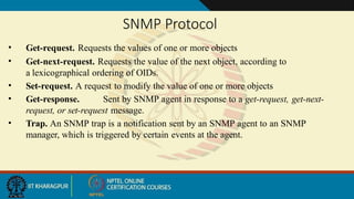 SNMP Protocol
• Get-request. Requests the values of one or more objects
• Get-next-request. Requests the value of the next object, according to
a lexicographical ordering of OIDs.
• Set-request. A request to modify the value of one or more objects
• Get-response. Sent by SNMP agent in response to a get-request, get-next-
request, or set-request message.
• Trap. An SNMP trap is a notification sent by an SNMP agent to an SNMP
manager, which is triggered by certain events at the agent.
 