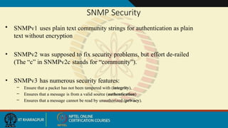 SNMP Security
• SNMPv1 uses plain text community strings for authentication as plain
text without encryption
• SNMPv2 was supposed to fix security problems, but effort de-railed
(The “c” in SNMPv2c stands for “community”).
• SNMPv3 has numerous security features:
– Ensure that a packet has not been tampered with (integrity),
– Ensures that a message is from a valid source (authentication)
– Ensures that a message cannot be read by unauthorized (privacy).
 