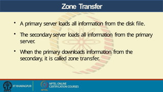 Zone Transfer
• A primary server loads all information from the disk file.
• The secondary server loads all information from the primary
server
.
• When the primary downloads information from the
secondary, it is called zone transfer.
 