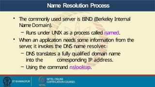 Name Resolution Process
• The commonly used server is BIND (Berkeley Internal
NameDomain).
– Runs under UNIX as a process called named.
• When an application needs some information from the
server
, it invokes the DNS name resolver.
– DNS translates a fully qualified domain name
into the corresponding IP address.
– Using the command nslookup.
 