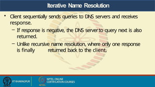 Iterative Name Resolution
• Client sequentially sends queries to DNS servers and receives
response.
– If response is negative, the DNS serverto query next is also
returned.
– Unlike recursive name resolution, where only one response
is finally returned back to the client.
 