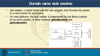 Domain name stub resolver
• Stub resolver, a routine linked with the user program, that forwards the queries
to a name server for processing.
• On most platforms, the stub resolver is implemented by two library routines
(or by some variation of these routines): gethostbyname() and
gethostbyaddr().
 