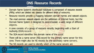DNS Resource Records
(RR)
• Domain Name System's distributed database is composed of resource records
(RRs), which are divided into classes for different kinds of networks.
• Resource records provide a mapping between domain names and network objects.
• The most common network objects are the addresses of Internet hosts, but the
Domain Name System is designed to accommodate a wide range of different
objects.
• A zone consists of a group of resource records, beginning with a Start of
Authority (SOA) record.
• The SOA record identifies the domain name of the zone.
• There will be a name server (NS) record for the primary name server for this
zone. There might also be NS records for the secondary name servers.
• The NS records are used to identify which of the name servers are
authoritative.
 