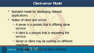 Client-server Model
• Standard model for developing network
applications.
• Notion of client and server.
– A server is a process that is offering some
service.
– A client is a process that is requesting the
service.
– Server or client may be running on different
machines.
– Server waits for requests from client(s).
 