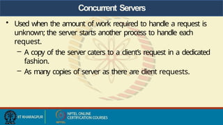 Concurrent Servers
• Used when the amount of work required to handle a request is
unknown; the server starts another process to handle each
request.
– A copy of the server caters to a client’s request in a dedicated
fashion.
– As many copies of server as there are client requests.
 