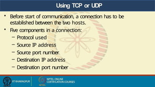 Using TCP or UDP
• Before start of communication, a connection has to be
established between the two hosts.
• Five components in a connection:
– Protocol used
– Source IP address
– Source port number
– Destination IP address
– Destination port number
 