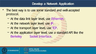 Develop a Network Application
• The best way is to use some standard and well-accepted
protocol.
– At the data link layer level, use Ethernet.
– At the network layer level, use IP.
– At the transport layer level, use TCP.
– At the application layer level, use a standardAPI like the
Berkeley Socket Interface.
 