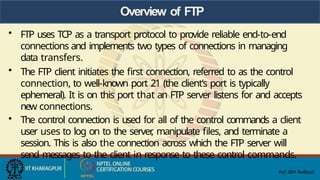 Overview of FTP
• FTP uses TCP as a transport protocol to provide reliable end-to-end
connections and implements two types of connections in managing
data transfers.
• The FTP client initiates the first connection, referred to as the control
connection, to well-known port 21 (the client’s port is typically
ephemeral). It is on this port that an FTP server listens for and accepts
new connections.
• The control connection is used for all of the control commands a client
user uses to log on to the server
, manipulate files, and terminate a
session. This is also the connection across which the FTP server will
send messages to the client in response to these control commands.
Ref: IBM Redbools
 