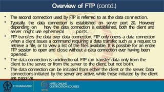 Overview of FTP (contd.)
• The second connection used by FTP is referred to as the data connection.
• Typically, the data connection is established on server port 20. However
,
depending on how the data connection is established, both the client and
server might use ephemeral ports.
• FTP transfers the data over data connection. FTP only opens a data connection
when a client issues a command requiring a data transfer
, such as a request to
retrieve a file, or to view a list of the files available. It is possible for an entire
FTP session to open and close without a data connection ever having been
opened.
• The data connection is unidirectional. FTP can transfer data only from the
client to the server
, or from the server to the client, but not both.
• The data connection can be initiated from either the client or the server
. Data
connections initiated by the server are active, while those initiated by the client
are passive.
 