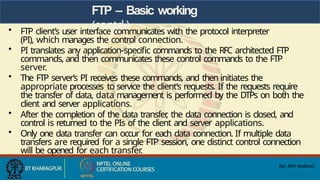 FTP – Basic working
(contd.)
• FTP client’s user interface communicates with the protocol interpreter
(PI), which manages the control connection.
• PI translates any application-specific commands to the RFC architected FTP
commands, and then communicates these control commands to the FTP
server.
• The FTP server’s PI receives these commands, and then initiates the
appropriate processes to service the client’s requests. If the requests require
the transfer of data, data management is performed by the DTPs on both the
client and server applications.
• After the completion of the data transfer
, the data connection is closed, and
control is returned to the PIs of the client and server applications.
• Only one data transfer can occur for each data connection. If multiple data
transfers are required for a single FTP session, one distinct control connection
will be opened for each transfer.
Ref: IBM Redbools
 