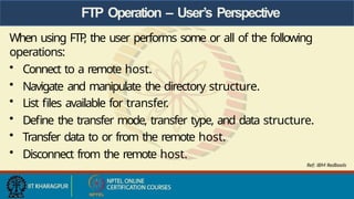 FTP Operation – User’s Perspective
When using FTP
, the user performs some or all of the following
operations:
• Connect to a remote host.
• Navigate and manipulate the directory structure.
• List files available for transfer.
• Define the transfer mode, transfer type, and data structure.
• Transfer data to or from the remote host.
• Disconnect from the remote host.
Ref: IBM Redbools
 