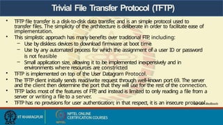 Trivial File Transfer Protocol (TFTP)
• TFTP file transfer is a disk-to-disk data transfer
, and is an simple protocol used to
transfer files. The simplicity of the architecture is deliberate in order to facilitate ease of
implementation.
• This simplistic approach has many benefits over traditional FTP
, including:
– Use by diskless devices to download firmware at boot time
– Use by any automated process for which the assignment of a user ID or password
is not feasible
– Small application size, allowing it to be implemented inexpensively and in
environments where resources are constricted
• TFTP is implemented on top of the User Datagram Protocol.
• The TFTP client initially sends read/write request through well-known port 69. The server
and the client then determine the port that they will use for the rest of the connection.
• TFTP lacks most of the features of FTP
, and instead is limited to only reading a file from a
server or writing a file to a server.
• TFTP has no provisions for user authentication; in that respect, it is an insecure protocol.
Ref: IBM Redbools
 