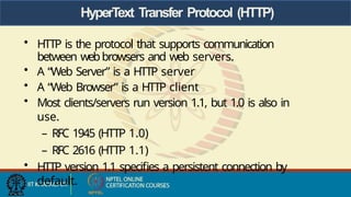HyperText Transfer Protocol (HTTP)
• HTTP is the protocol that supports communication
between webbrowsers and web servers.
• A “Web Server” is a HTTP server
• A “Web Browser” is a HTTP client
• Most clients/servers run version 1.1, but 1.0 is also in
use.
– RFC 1945 (HTTP 1.0)
– RFC 2616 (HTTP 1.1)
• HTTP version 1.1 specifies a persistent connection by
default.
 
