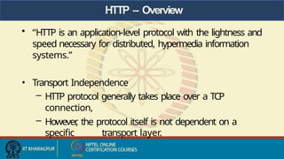 HTTP – Overview
• “HTTP is an application-level protocol with the lightness and
speed necessary for distributed, hypermedia information
systems.”
• Transport Independence
– HTTP protocol generally takes place over a TCP
connection,
– However
, the protocol itself is not dependent on a
specific transport layer.
 
