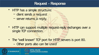 Request - Response
• HTTP has a simple structure:
– client sends a request
– server returns a reply.
• HTTP can support multiple request-reply exchanges over a
single TCP connection.
• The “well known” TCP port for HTTP servers is port 80.
– Other ports also can be used
 