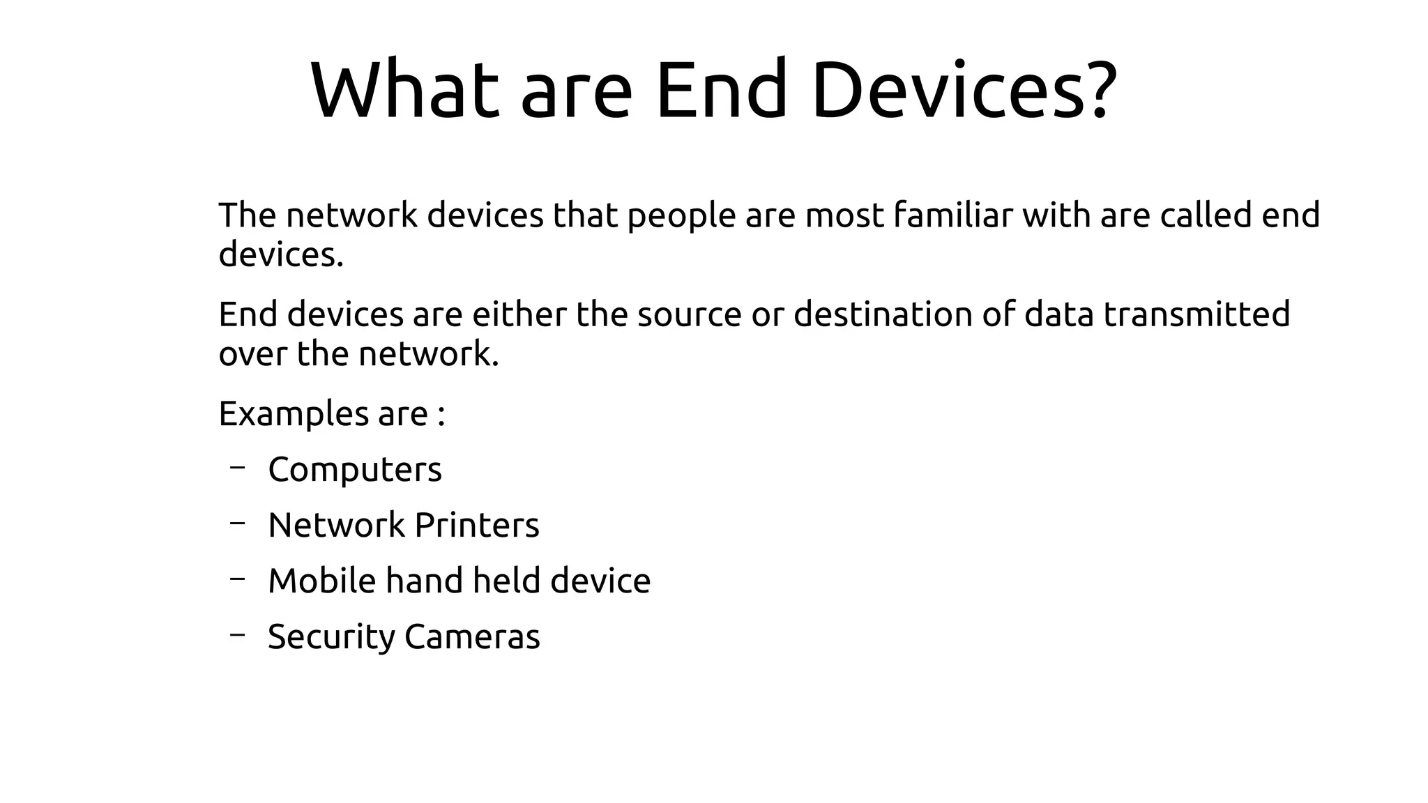 What are End Devices?
The network devices that people are most familiar with are called end
devices.
End devices are either the source or destination of data transmitted
over the network.
Examples are :
– Computers
– Network Printers
– Mobile hand held device
– Security Cameras
 