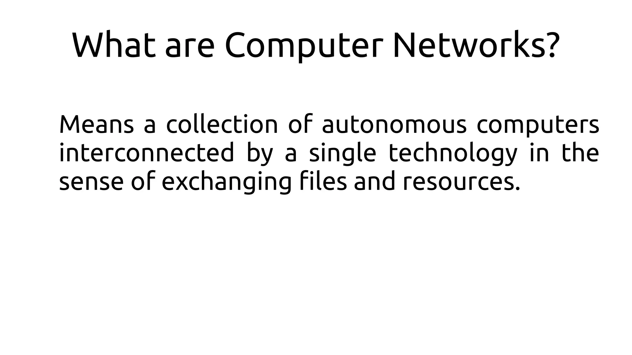 What are Computer Networks?
Means a collection of autonomous computers
interconnected by a single technology in the
sense of exchanging fles and resources.
 