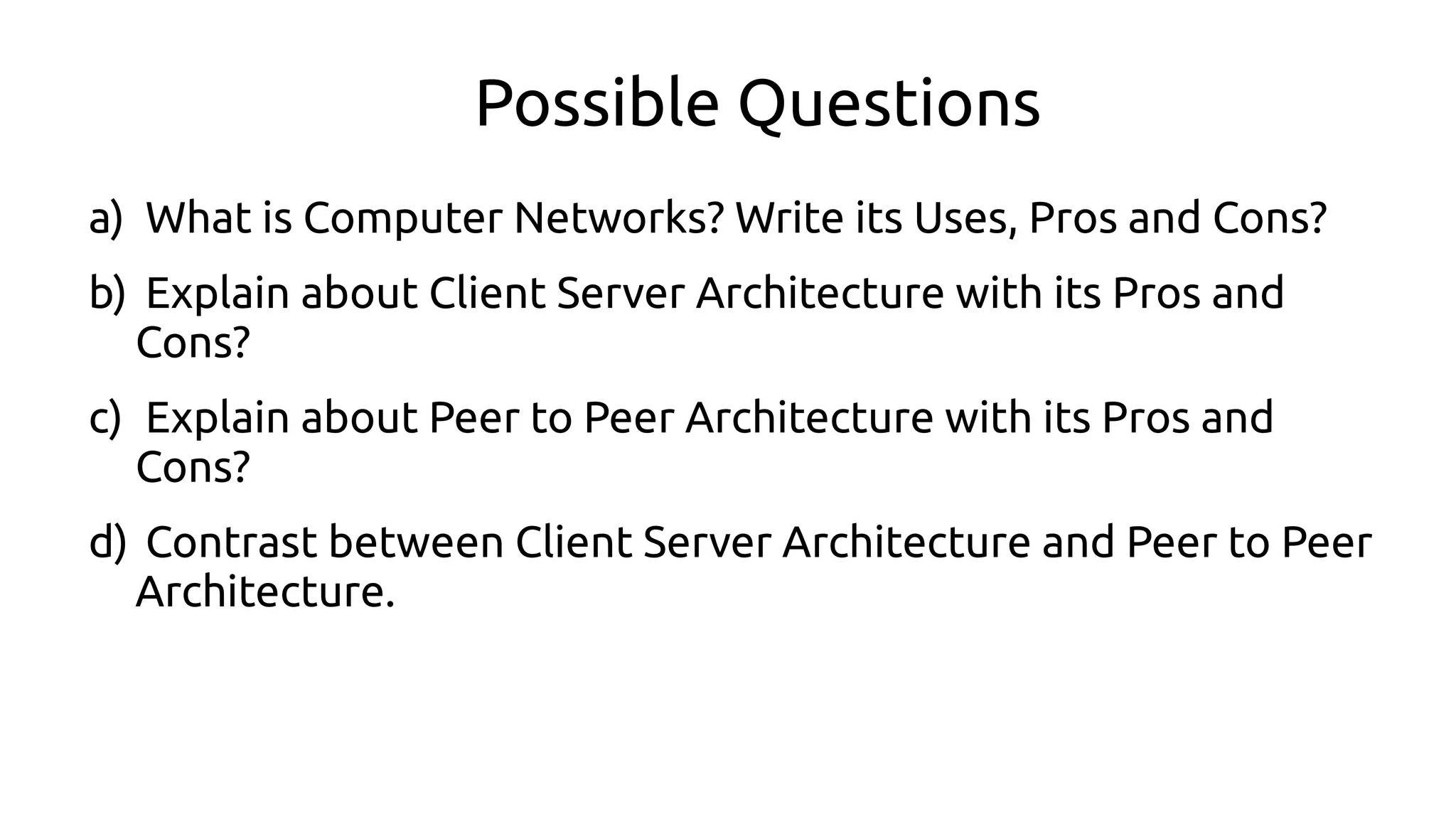 Possible Questions
a) What is Computer Networks? Write its Uses, Pros and Cons?
b) Explain about Client Server Architecture with its Pros and
Cons?
c) Explain about Peer to Peer Architecture with its Pros and
Cons?
d) Contrast between Client Server Architecture and Peer to Peer
Architecture.
 