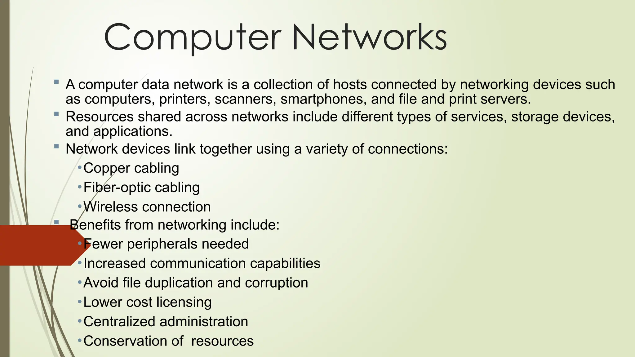  A computer data network is a collection of hosts connected by networking devices such
as computers, printers, scanners, smartphones, and file and print servers.
 Resources shared across networks include different types of services, storage devices,
and applications.
 Network devices link together using a variety of connections:
•Copper cabling
•Fiber-optic cabling
•Wireless connection
 Benefits from networking include:
•Fewer peripherals needed
•Increased communication capabilities
•Avoid file duplication and corruption
•Lower cost licensing
•Centralized administration
•Conservation of resources
Computer Networks
 
