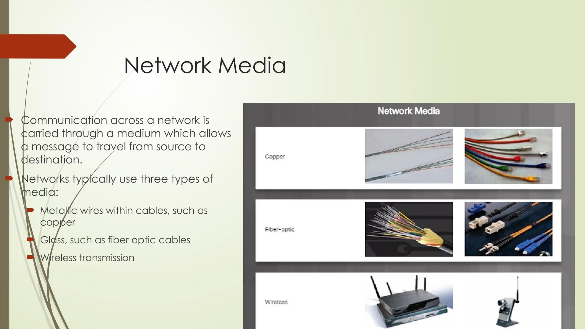 Network Media
 Communication across a network is
carried through a medium which allows
a message to travel from source to
destination.
 Networks typically use three types of
media:
 Metallic wires within cables, such as
copper
 Glass, such as fiber optic cables
 Wireless transmission
 