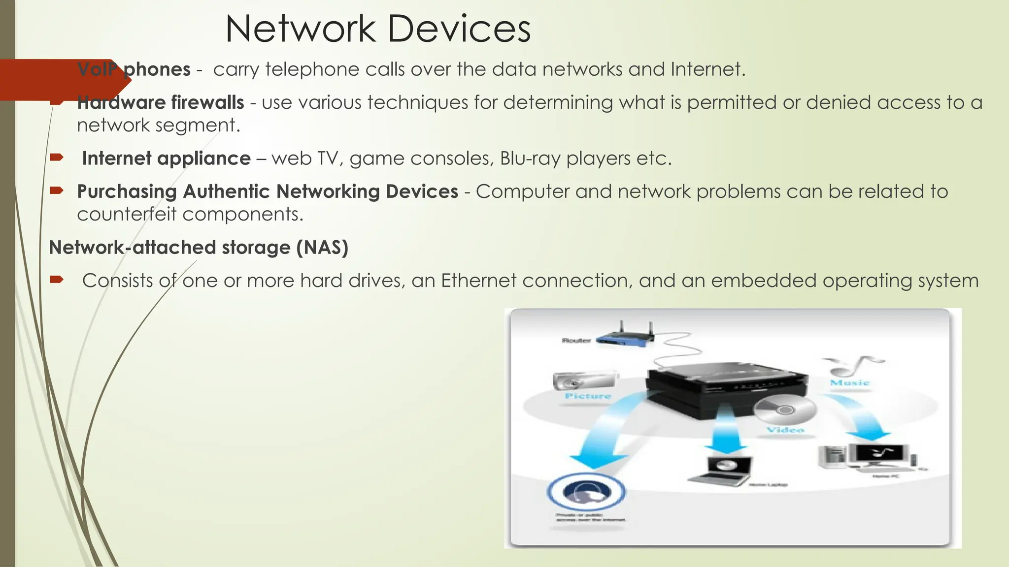 Network Devices
 VoIP phones - carry telephone calls over the data networks and Internet.
 Hardware firewalls - use various techniques for determining what is permitted or denied access to a
network segment.
 Internet appliance – web TV, game consoles, Blu-ray players etc.
 Purchasing Authentic Networking Devices - Computer and network problems can be related to
counterfeit components.
Network-attached storage (NAS)
 Consists of one or more hard drives, an Ethernet connection, and an embedded operating system
 