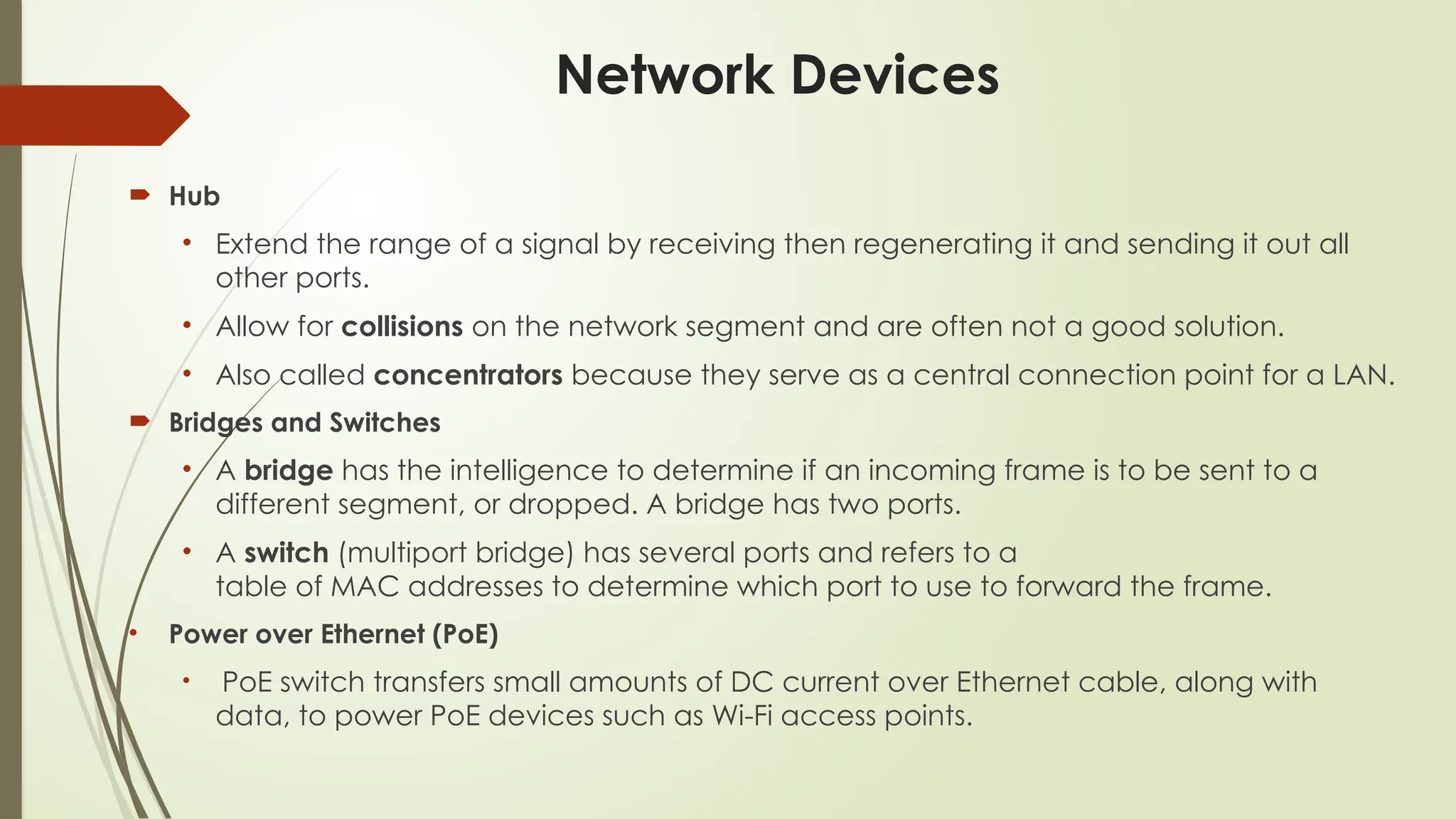 Network Devices
 Hub
• Extend the range of a signal by receiving then regenerating it and sending it out all
other ports.
• Allow for collisions on the network segment and are often not a good solution.
• Also called concentrators because they serve as a central connection point for a LAN.
 Bridges and Switches
• A bridge has the intelligence to determine if an incoming frame is to be sent to a
different segment, or dropped. A bridge has two ports.
• A switch (multiport bridge) has several ports and refers to a
table of MAC addresses to determine which port to use to forward the frame.
• Power over Ethernet (PoE)
• PoE switch transfers small amounts of DC current over Ethernet cable, along with
data, to power PoE devices such as Wi-Fi access points.
 