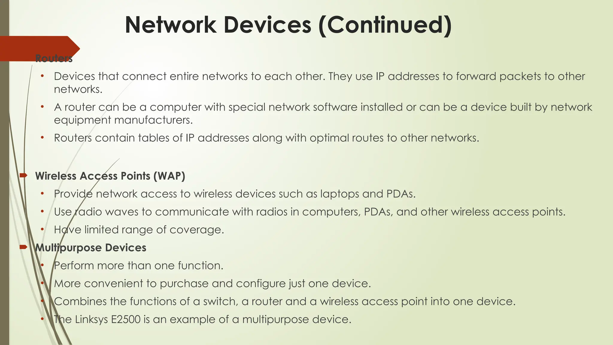 Network Devices (Continued)
 Routers
• Devices that connect entire networks to each other. They use IP addresses to forward packets to other
networks.
• A router can be a computer with special network software installed or can be a device built by network
equipment manufacturers.
• Routers contain tables of IP addresses along with optimal routes to other networks.
 Wireless Access Points (WAP)
• Provide network access to wireless devices such as laptops and PDAs.
• Use radio waves to communicate with radios in computers, PDAs, and other wireless access points.
• Have limited range of coverage.
 Multipurpose Devices
• Perform more than one function.
• More convenient to purchase and configure just one device.
• Combines the functions of a switch, a router and a wireless access point into one device.
• The Linksys E2500 is an example of a multipurpose device.
 