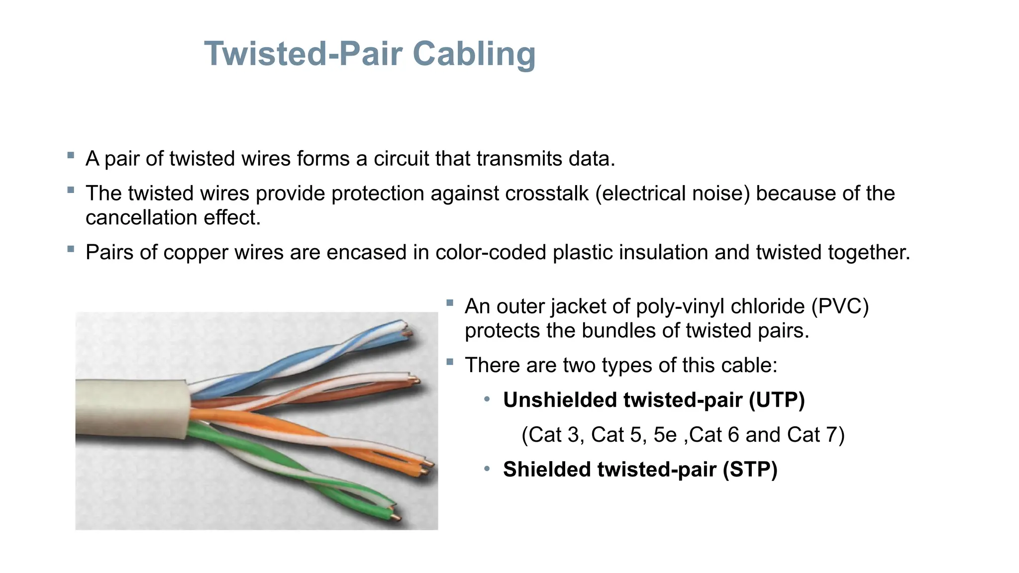 Twisted-Pair Cabling
 A pair of twisted wires forms a circuit that transmits data.
 The twisted wires provide protection against crosstalk (electrical noise) because of the
cancellation effect.
 Pairs of copper wires are encased in color-coded plastic insulation and twisted together.
 An outer jacket of poly-vinyl chloride (PVC)
protects the bundles of twisted pairs.
 There are two types of this cable:
• Unshielded twisted-pair (UTP)
(Cat 3, Cat 5, 5e ,Cat 6 and Cat 7)
• Shielded twisted-pair (STP)
 