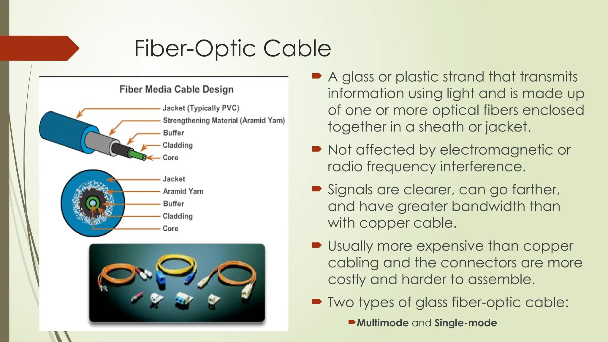 Fiber-Optic Cable
 A glass or plastic strand that transmits
information using light and is made up
of one or more optical fibers enclosed
together in a sheath or jacket.
 Not affected by electromagnetic or
radio frequency interference.
 Signals are clearer, can go farther,
and have greater bandwidth than
with copper cable.
 Usually more expensive than copper
cabling and the connectors are more
costly and harder to assemble.
 Two types of glass fiber-optic cable:
Multimode and Single-mode
 