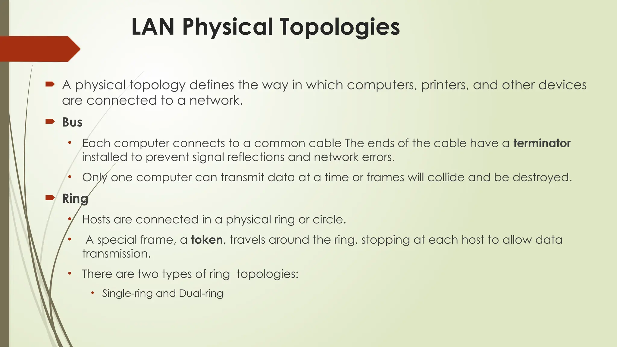 LAN Physical Topologies
 A physical topology defines the way in which computers, printers, and other devices
are connected to a network.
 Bus
• Each computer connects to a common cable The ends of the cable have a terminator
installed to prevent signal reflections and network errors.
• Only one computer can transmit data at a time or frames will collide and be destroyed.
 Ring
• Hosts are connected in a physical ring or circle.
• A special frame, a token, travels around the ring, stopping at each host to allow data
transmission.
• There are two types of ring topologies:
• Single-ring and Dual-ring
 
