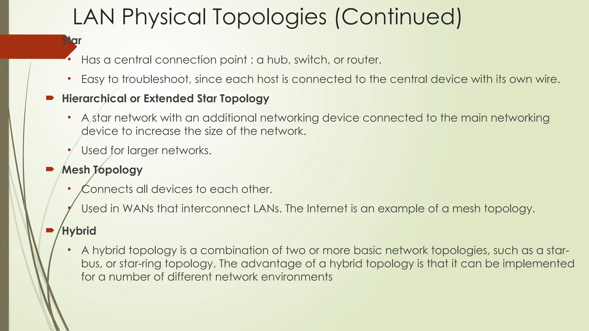 LAN Physical Topologies (Continued)
 Star
• Has a central connection point : a hub, switch, or router.
• Easy to troubleshoot, since each host is connected to the central device with its own wire.
 Hierarchical or Extended Star Topology
• A star network with an additional networking device connected to the main networking
device to increase the size of the network.
• Used for larger networks.
 Mesh Topology
• Connects all devices to each other.
• Used in WANs that interconnect LANs. The Internet is an example of a mesh topology.
 Hybrid
• A hybrid topology is a combination of two or more basic network topologies, such as a star-
bus, or star-ring topology. The advantage of a hybrid topology is that it can be implemented
for a number of different network environments
 