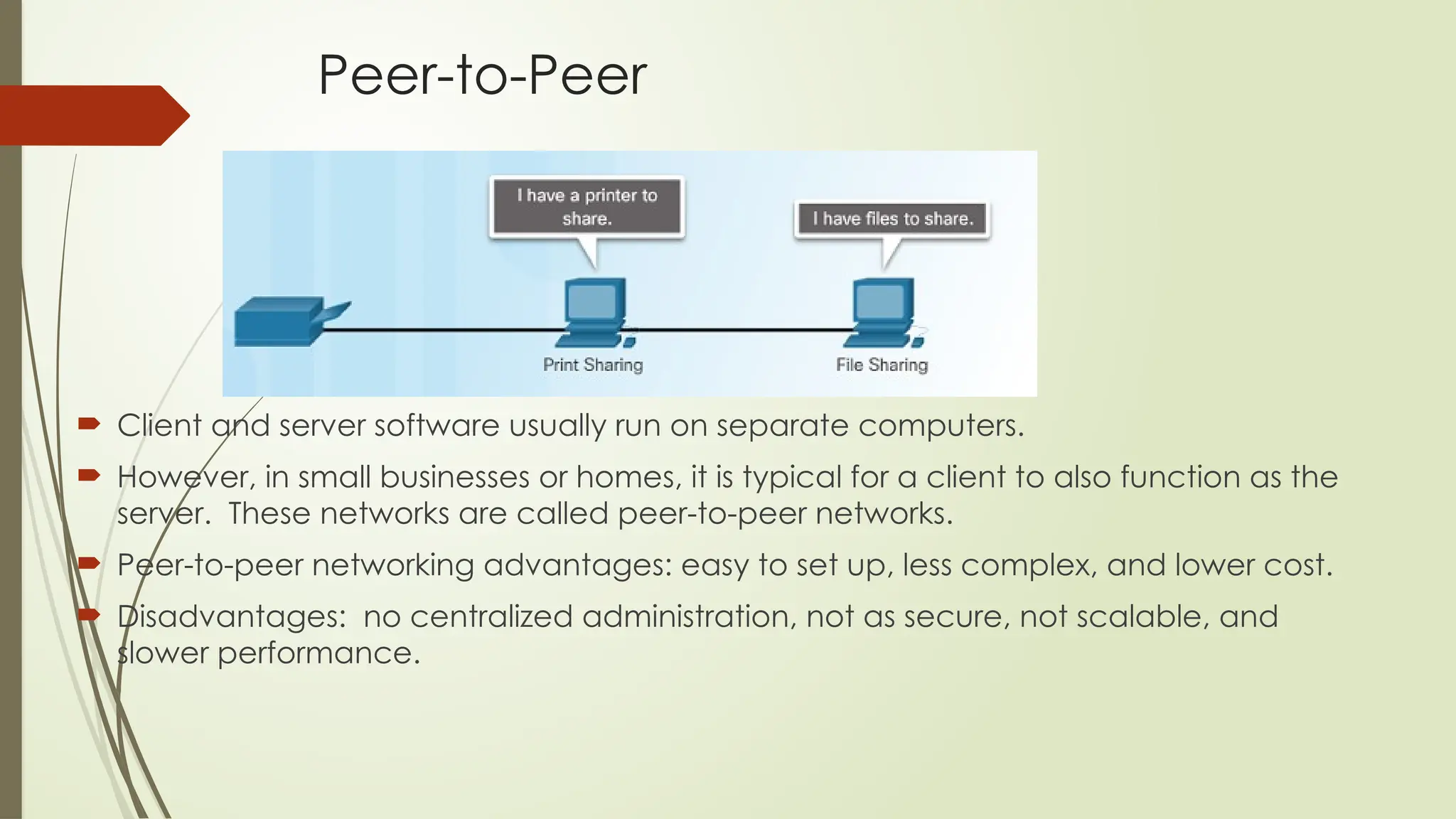 Peer-to-Peer
 Client and server software usually run on separate computers.
 However, in small businesses or homes, it is typical for a client to also function as the
server. These networks are called peer-to-peer networks.
 Peer-to-peer networking advantages: easy to set up, less complex, and lower cost.
 Disadvantages: no centralized administration, not as secure, not scalable, and
slower performance.
 