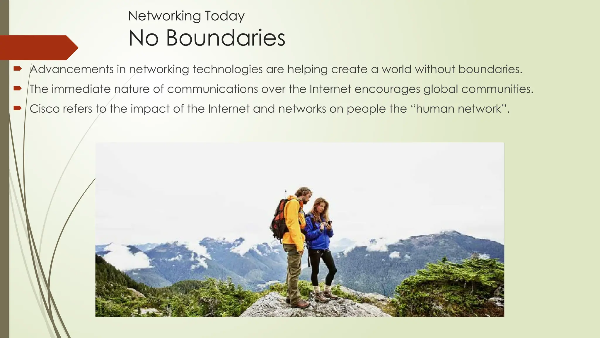  Advancements in networking technologies are helping create a world without boundaries.
 The immediate nature of communications over the Internet encourages global communities.
 Cisco refers to the impact of the Internet and networks on people the “human network”.
Networking Today
No Boundaries
 