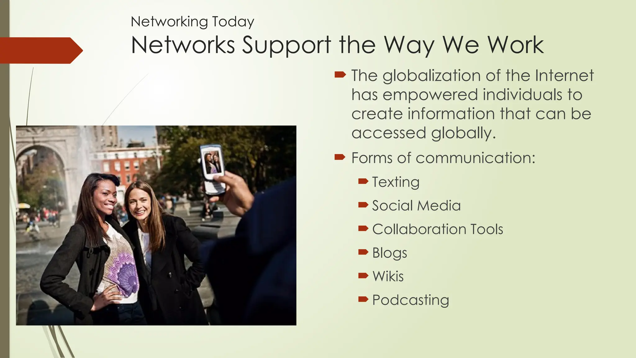Networking Today
Networks Support the Way We Work
 The globalization of the Internet
has empowered individuals to
create information that can be
accessed globally.
 Forms of communication:
 Texting
 Social Media
 Collaboration Tools
 Blogs
 Wikis
 Podcasting
 