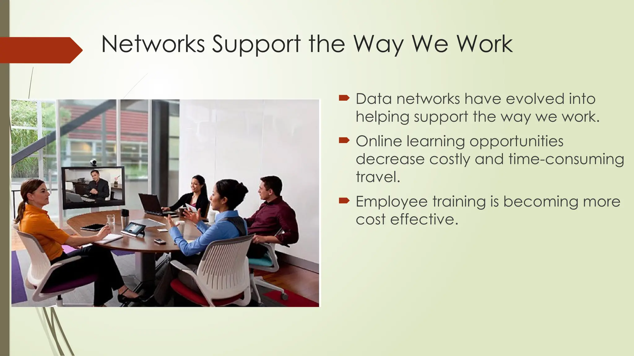 Networks Support the Way We Work
 Data networks have evolved into
helping support the way we work.
 Online learning opportunities
decrease costly and time-consuming
travel.
 Employee training is becoming more
cost effective.
 