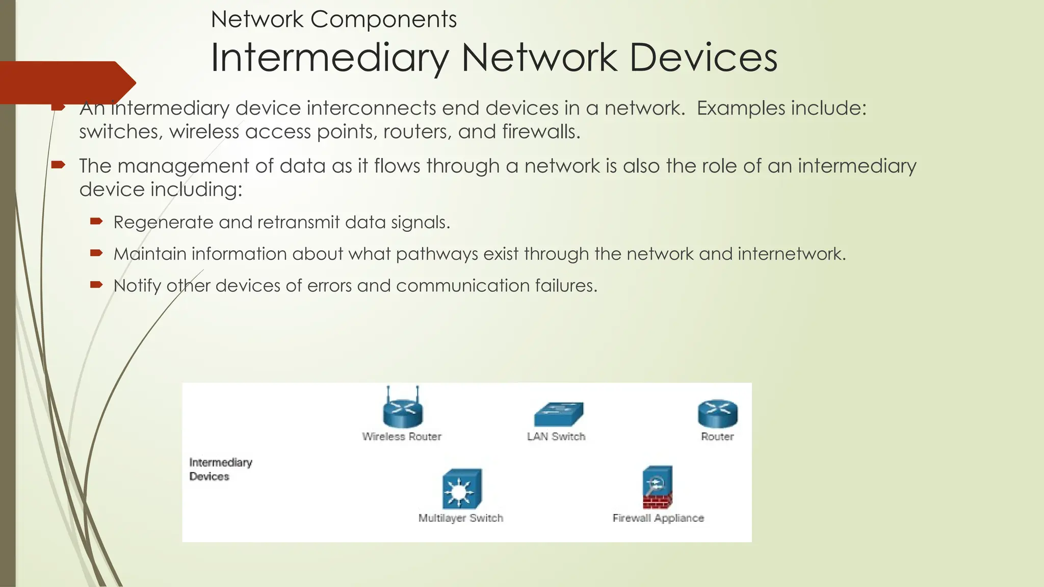 Network Components
Intermediary Network Devices
 An intermediary device interconnects end devices in a network. Examples include:
switches, wireless access points, routers, and firewalls.
 The management of data as it flows through a network is also the role of an intermediary
device including:
 Regenerate and retransmit data signals.
 Maintain information about what pathways exist through the network and internetwork.
 Notify other devices of errors and communication failures.
 