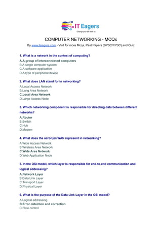 COMPUTER NETWORKING - MCQs
By www.iteagers.com - Visit for more Mcqs, Past Papers (SPSC/FPSC) and Quiz
1. What is a network in the context of computing?
A.A group of interconnected computers
B.A single computer system
C.A software application
D.A type of peripheral device
2. What does LAN stand for in networking?
A.Local Access Network
B.Long Area Network
C.Local Area Network
D.Large Access Node
3. Which networking component is responsible for directing data between different
networks?
A.Router
B.Switch
C.Hub
D.Modem
4. What does the acronym WAN represent in networking?
A.Wide Access Network
B.Wireless Area Network
C.Wide Area Network
D.Web Application Node
5. In the OSI model, which layer is responsible for end-to-end communication and
logical addressing?
A.Network Layer
B.Data Link Layer
C.Transport Layer
D.Physical Layer
6. What is the purpose of the Data Link Layer in the OSI model?
A.Logical addressing
B.Error detection and correction
C.Flow control
 