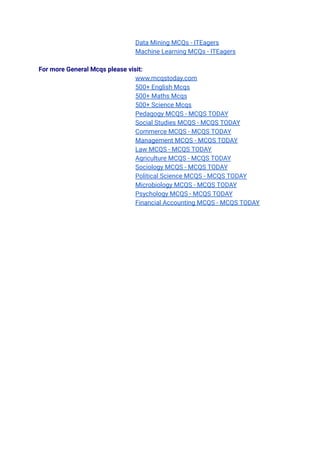 Data Mining MCQs - ITEagers
Machine Learning MCQs - ITEagers
For more General Mcqs please visit:
www.mcqstoday.com
500+ English Mcqs
500+ Maths Mcqs
500+ Science Mcqs
Pedagogy MCQS - MCQS TODAY
Social Studies MCQS - MCQS TODAY
Commerce MCQS - MCQS TODAY
Management MCQS - MCQS TODAY
Law MCQS - MCQS TODAY
Agriculture MCQS - MCQS TODAY
Sociology MCQS - MCQS TODAY
Political Science MCQS - MCQS TODAY
Microbiology MCQS - MCQS TODAY
Psychology MCQS - MCQS TODAY
Financial Accounting MCQS - MCQS TODAY
 