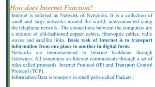 How does Internet Function?
Internet is referred as Network of Networks. It is a collection of
small and large networks around the world, interconnected using
the telephone network. The connections between the computers are
a mixture of old-fashioned copper cables, fiber-optic cables, radio
waves and satellite links. Basic task of Internet is to transport
information from one place to another in digital form.
Networks are interconnected to Internet backbone through
Gateways. All computers on Internet communicate through a set of
rules called protocols. Internet Protocol (IP) and Transport Control
Protocol (TCP).
Information/Data is transport in small parts called Packets.
 