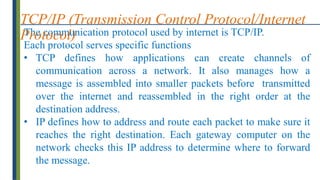 The communication protocol used by internet is TCP/IP.
Each protocol serves specific functions
• TCP defines how applications can create channels of
communication across a network. It also manages how a
message is assembled into smaller packets before transmitted
over the internet and reassembled in the right order at the
destination address.
• IP defines how to address and route each packet to make sure it
reaches the right destination. Each gateway computer on the
network checks this IP address to determine where to forward
the message.
TCP/IP (Transmission Control Protocol/Internet
Protocol)
 