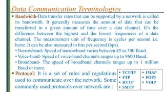 Data Communication Terminologies
 Bandwidth-Data transfer rates that can be supported by a network is called
its bandwidth. It generally measures the amount of data that can be
transferred in a given amount of time over a data channel. It’s the
difference between the highest and the lowest frequencies of a data
channel. The measurement unit of frequency is cycles per second i.e.
hertz. It can be also measured in bits per second (bps).
• Narrowband- Speed of narrowband varies between 45 to 300 Baud.
• Voice-band- Speed of voice-band channels ranges up to 9600 Baud..
• Broadband- The speed of broadband channels ranges up to 1 million
Baud or more.
 Protocol: It is a set of rules and regulations
used to communicate over the network. Some
commonly used protocols over network are :
 TCP/IP
 FTP
 HTTP
 SMTP
 IMAP
 POP3
 VOIP
 